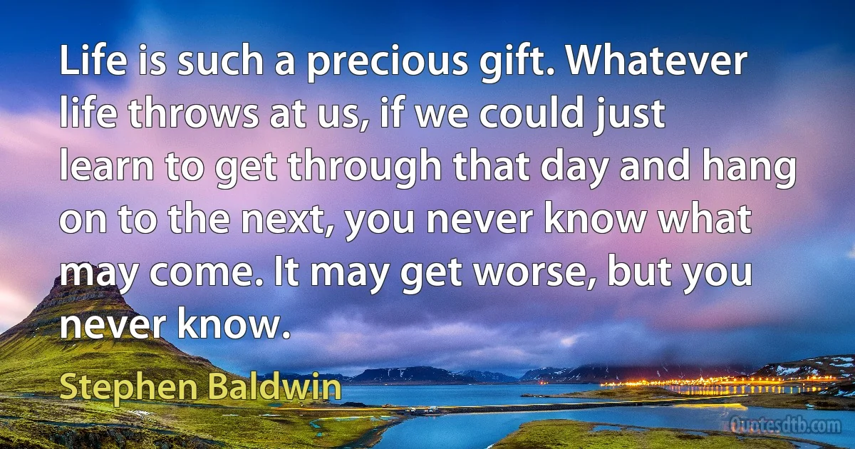 Life is such a precious gift. Whatever life throws at us, if we could just learn to get through that day and hang on to the next, you never know what may come. It may get worse, but you never know. (Stephen Baldwin)