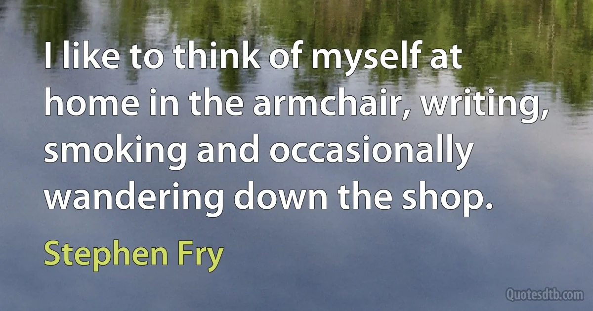 I like to think of myself at home in the armchair, writing, smoking and occasionally wandering down the shop. (Stephen Fry)