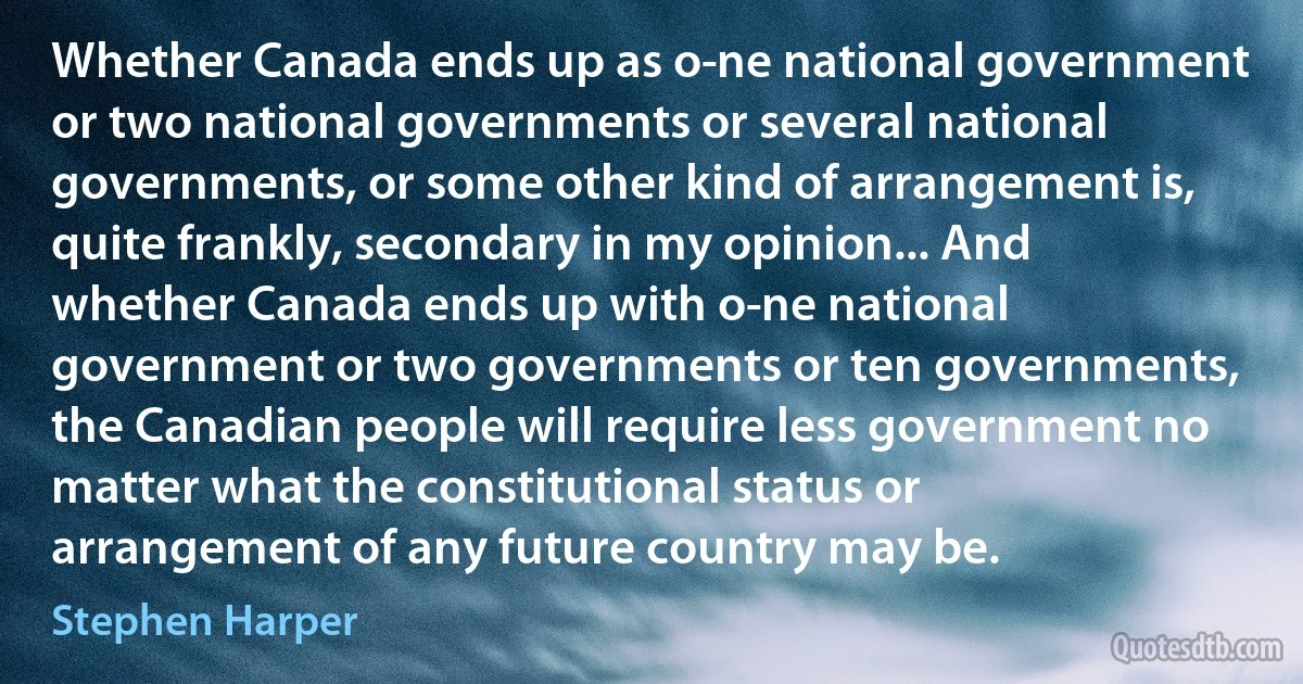 Whether Canada ends up as o­ne national government or two national governments or several national governments, or some other kind of arrangement is, quite frankly, secondary in my opinion... And whether Canada ends up with o­ne national government or two governments or ten governments, the Canadian people will require less government no matter what the constitutional status or arrangement of any future country may be. (Stephen Harper)