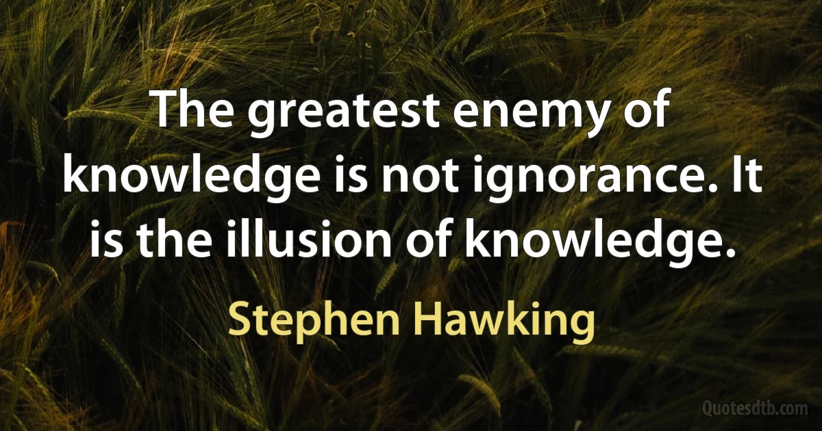 The greatest enemy of knowledge is not ignorance. It is the illusion of knowledge. (Stephen Hawking)