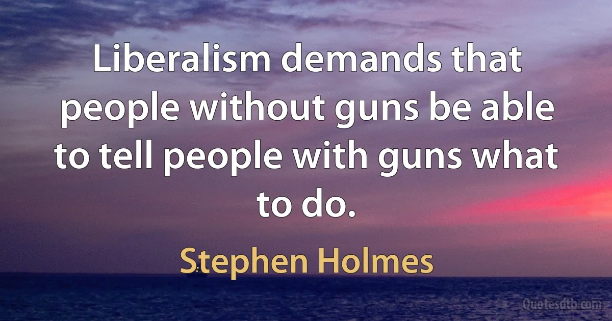 Liberalism demands that people without guns be able to tell people with guns what to do. (Stephen Holmes)