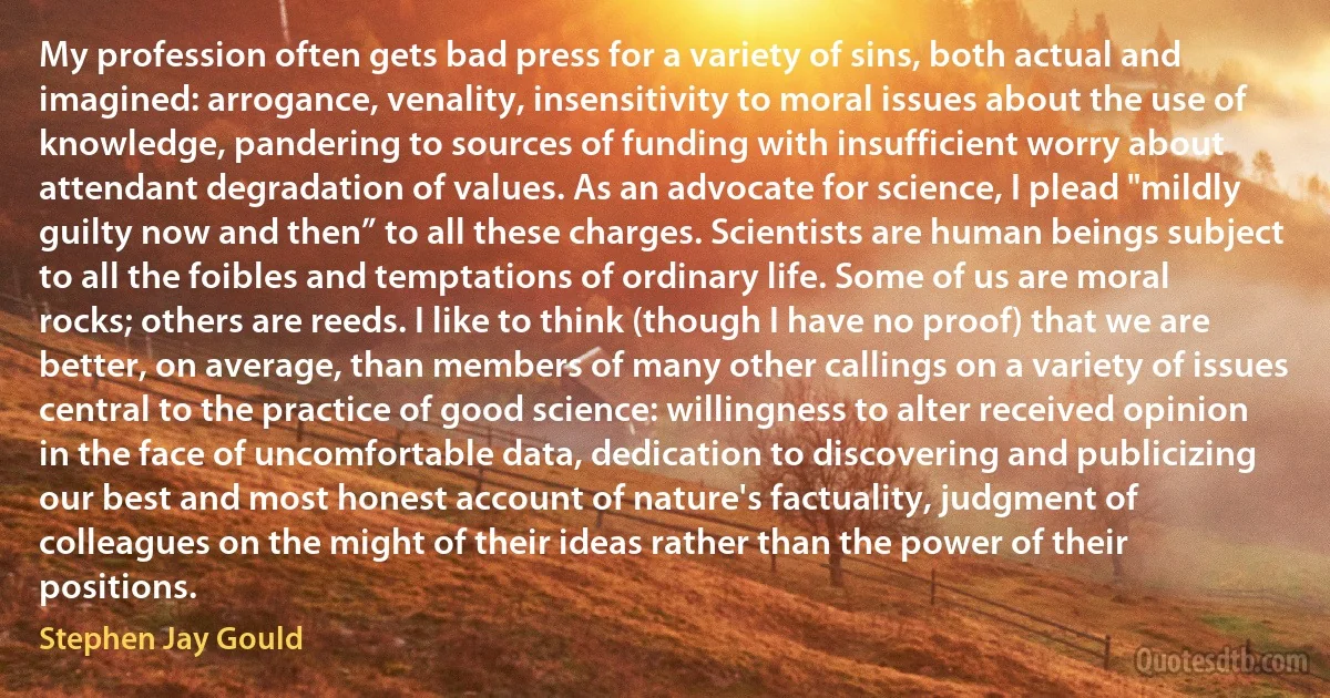 My profession often gets bad press for a variety of sins, both actual and imagined: arrogance, venality, insensitivity to moral issues about the use of knowledge, pandering to sources of funding with insufficient worry about attendant degradation of values. As an advocate for science, I plead "mildly guilty now and then” to all these charges. Scientists are human beings subject to all the foibles and temptations of ordinary life. Some of us are moral rocks; others are reeds. I like to think (though I have no proof) that we are better, on average, than members of many other callings on a variety of issues central to the practice of good science: willingness to alter received opinion in the face of uncomfortable data, dedication to discovering and publicizing our best and most honest account of nature's factuality, judgment of colleagues on the might of their ideas rather than the power of their positions. (Stephen Jay Gould)