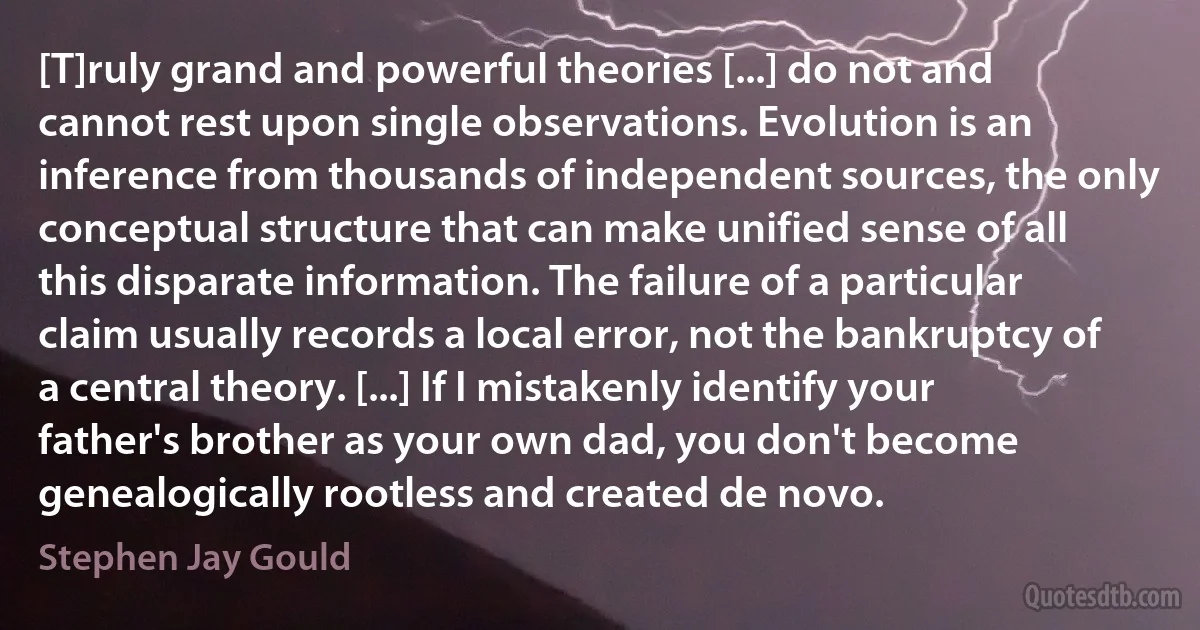 [T]ruly grand and powerful theories [...] do not and cannot rest upon single observations. Evolution is an inference from thousands of independent sources, the only conceptual structure that can make unified sense of all this disparate information. The failure of a particular claim usually records a local error, not the bankruptcy of a central theory. [...] If I mistakenly identify your father's brother as your own dad, you don't become genealogically rootless and created de novo. (Stephen Jay Gould)