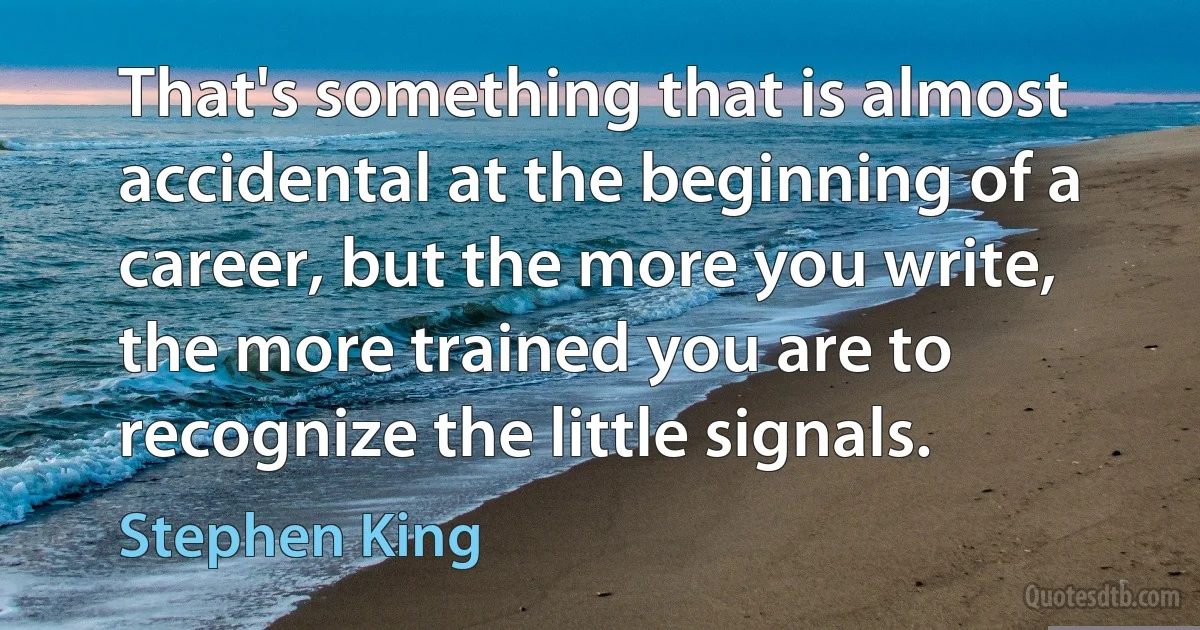 That's something that is almost accidental at the beginning of a career, but the more you write, the more trained you are to recognize the little signals. (Stephen King)