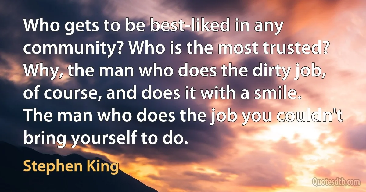 Who gets to be best-liked in any community? Who is the most trusted? Why, the man who does the dirty job, of course, and does it with a smile. The man who does the job you couldn't bring yourself to do. (Stephen King)