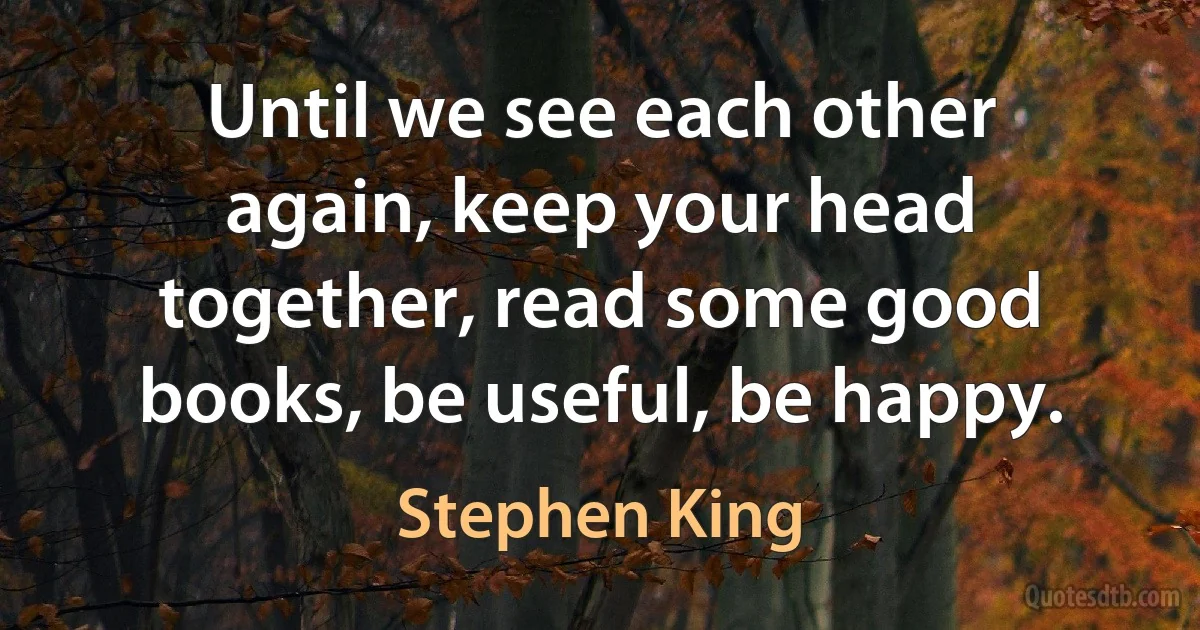 Until we see each other again, keep your head together, read some good books, be useful, be happy. (Stephen King)