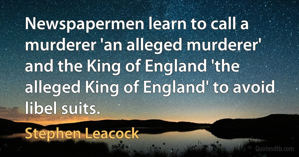 Newspapermen learn to call a murderer 'an alleged murderer' and the King of England 'the alleged King of England' to avoid libel suits. (Stephen Leacock)