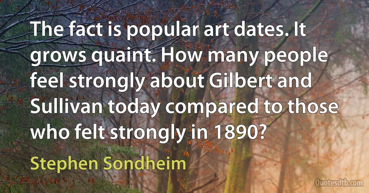 The fact is popular art dates. It grows quaint. How many people feel strongly about Gilbert and Sullivan today compared to those who felt strongly in 1890? (Stephen Sondheim)