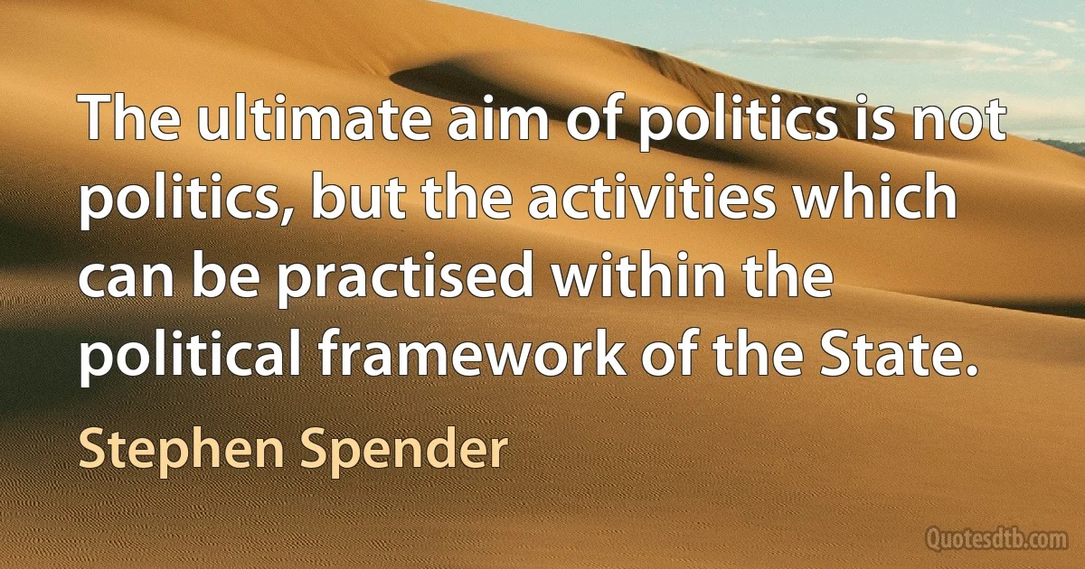 The ultimate aim of politics is not politics, but the activities which can be practised within the political framework of the State. (Stephen Spender)