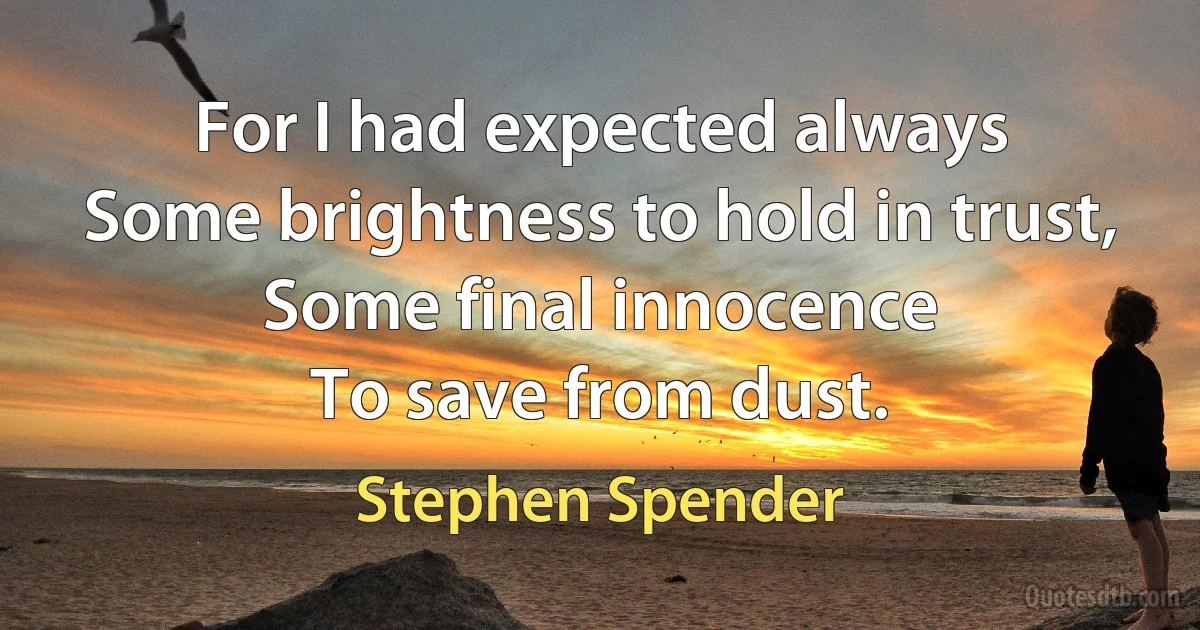 For I had expected always
Some brightness to hold in trust,
Some final innocence
To save from dust. (Stephen Spender)