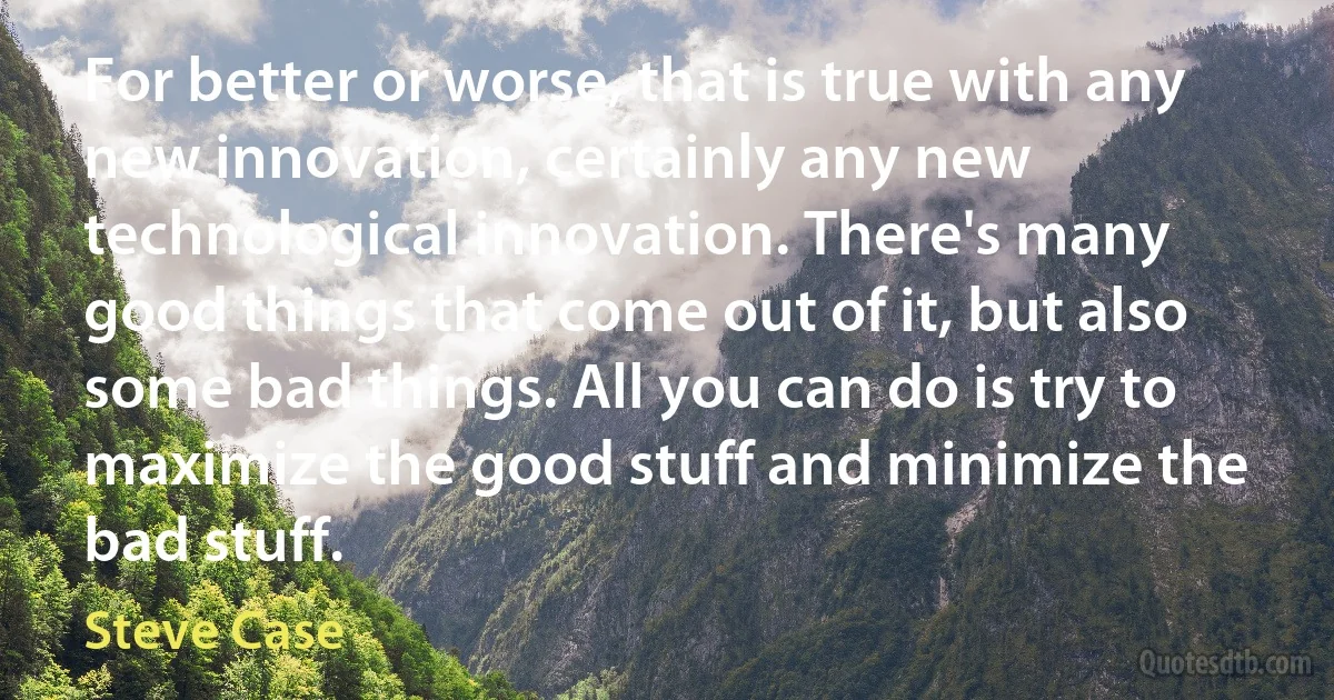 For better or worse, that is true with any new innovation, certainly any new technological innovation. There's many good things that come out of it, but also some bad things. All you can do is try to maximize the good stuff and minimize the bad stuff. (Steve Case)