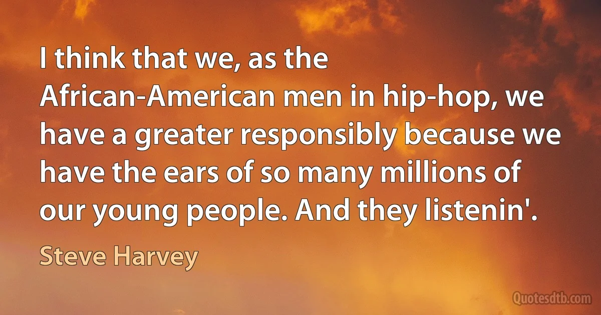 I think that we, as the African-American men in hip-hop, we have a greater responsibly because we have the ears of so many millions of our young people. And they listenin'. (Steve Harvey)