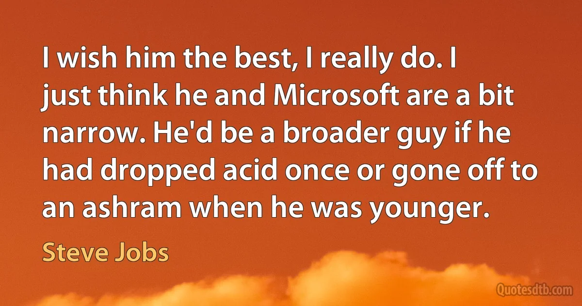 I wish him the best, I really do. I just think he and Microsoft are a bit narrow. He'd be a broader guy if he had dropped acid once or gone off to an ashram when he was younger. (Steve Jobs)