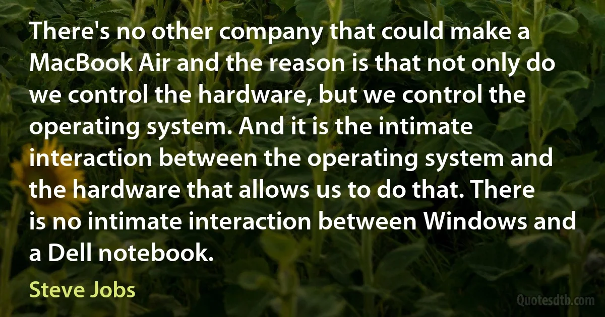 There's no other company that could make a MacBook Air and the reason is that not only do we control the hardware, but we control the operating system. And it is the intimate interaction between the operating system and the hardware that allows us to do that. There is no intimate interaction between Windows and a Dell notebook. (Steve Jobs)