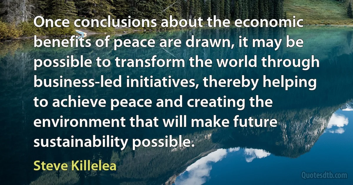 Once conclusions about the economic benefits of peace are drawn, it may be possible to transform the world through business-led initiatives, thereby helping to achieve peace and creating the environment that will make future sustainability possible. (Steve Killelea)