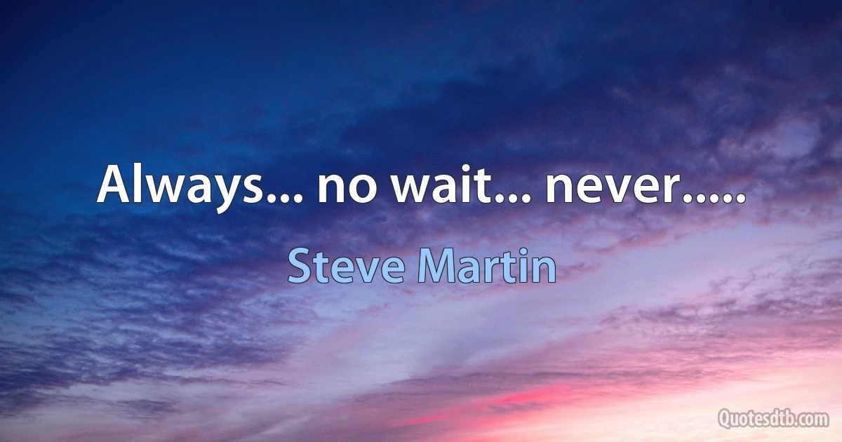 Always... no wait... never..... (Steve Martin)