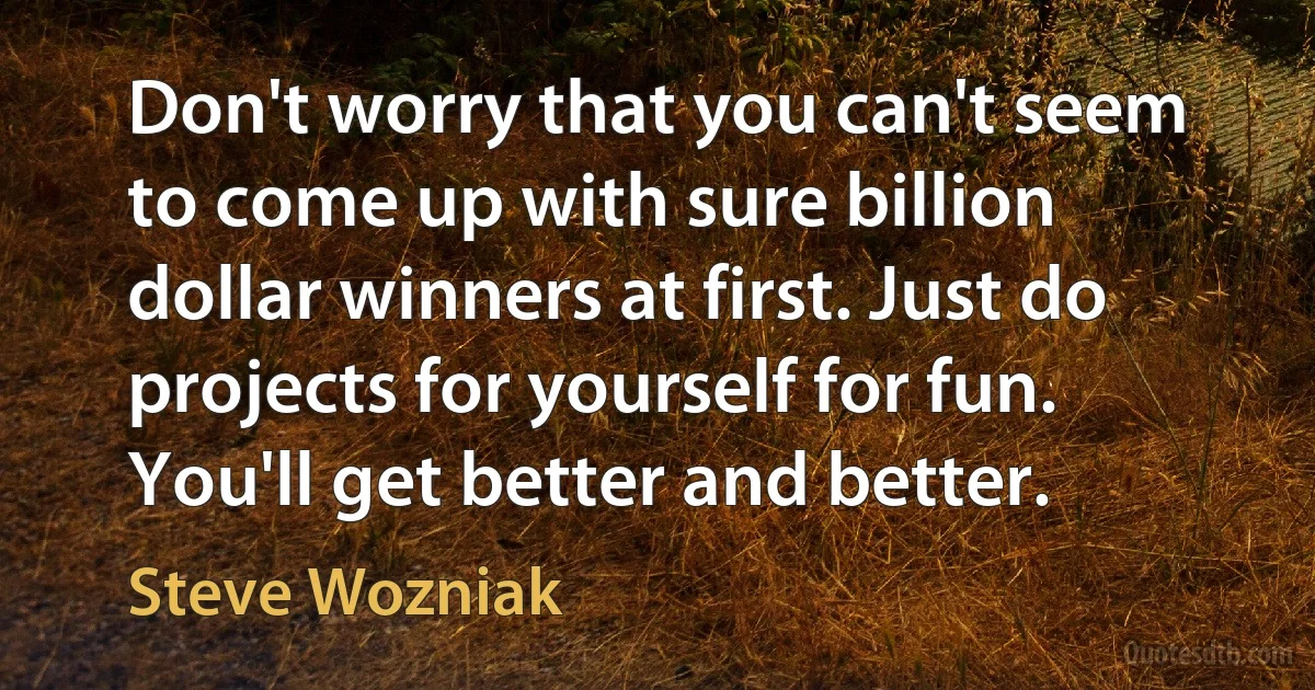 Don't worry that you can't seem to come up with sure billion dollar winners at first. Just do projects for yourself for fun. You'll get better and better. (Steve Wozniak)