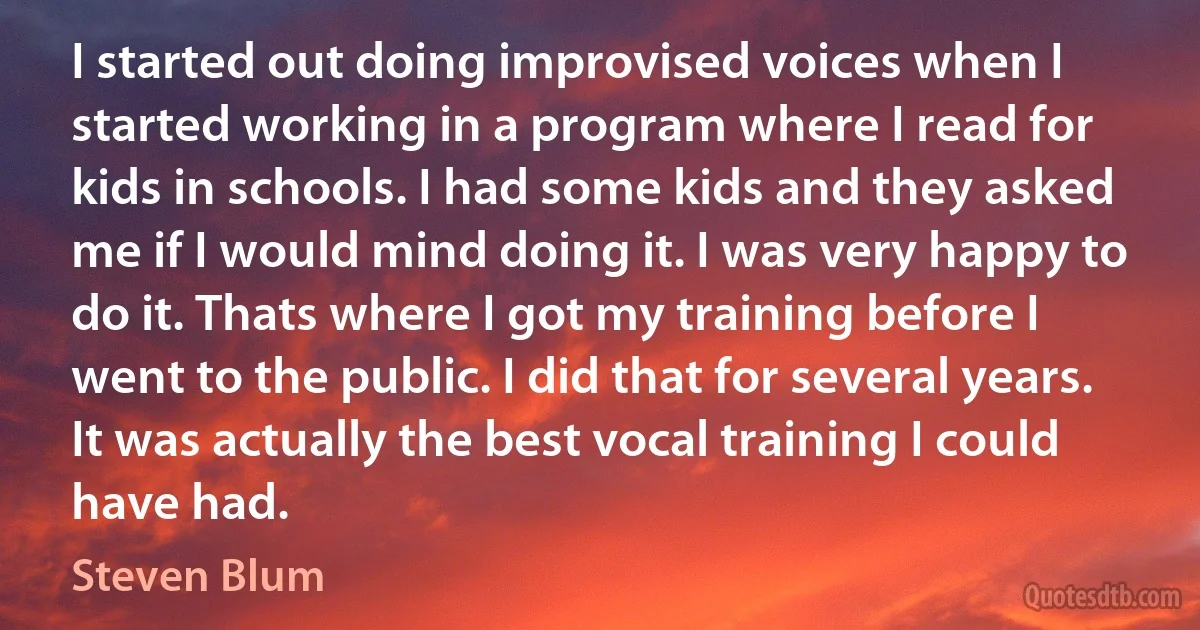 I started out doing improvised voices when I started working in a program where I read for kids in schools. I had some kids and they asked me if I would mind doing it. I was very happy to do it. Thats where I got my training before I went to the public. I did that for several years. It was actually the best vocal training I could have had. (Steven Blum)