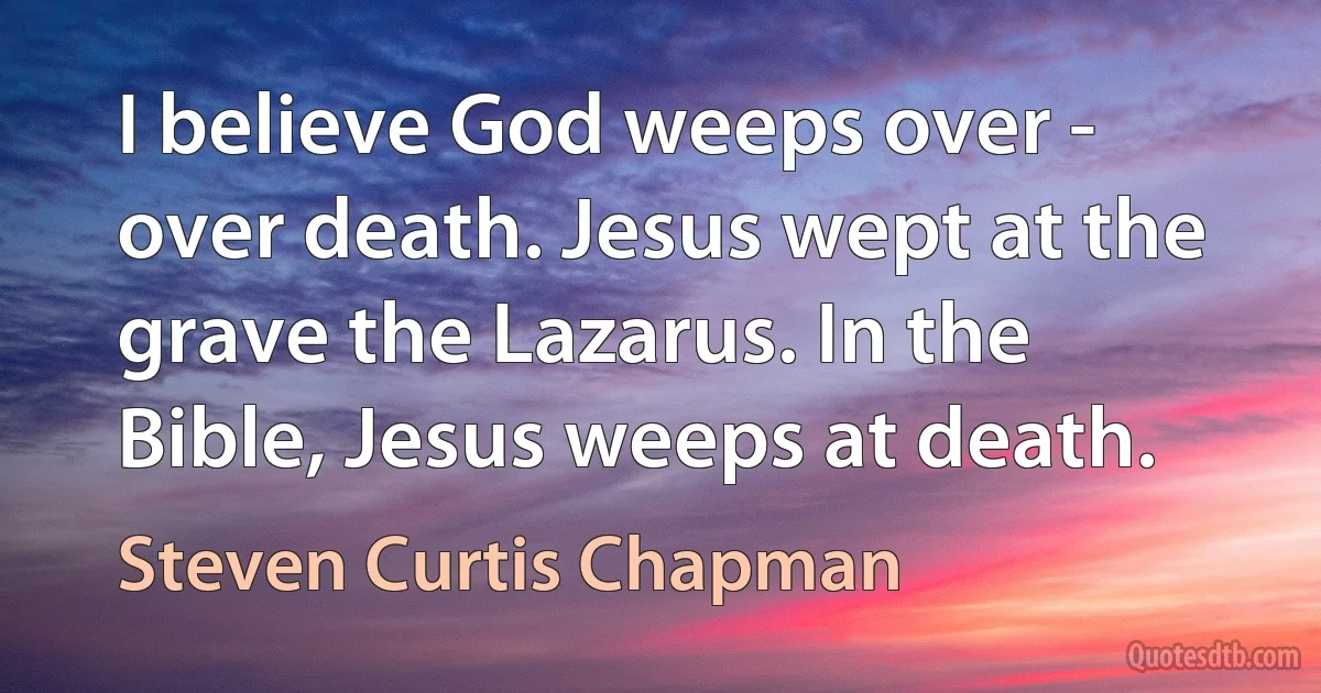 I believe God weeps over - over death. Jesus wept at the grave the Lazarus. In the Bible, Jesus weeps at death. (Steven Curtis Chapman)