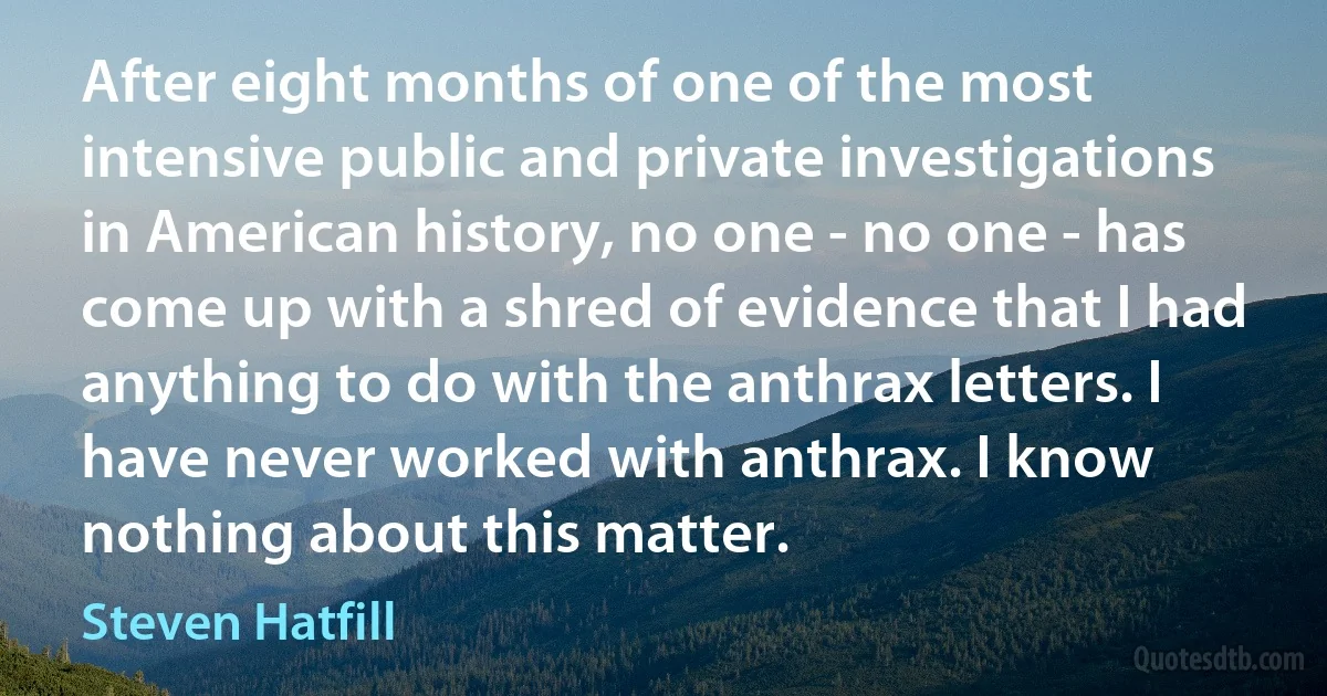 After eight months of one of the most intensive public and private investigations in American history, no one - no one - has come up with a shred of evidence that I had anything to do with the anthrax letters. I have never worked with anthrax. I know nothing about this matter. (Steven Hatfill)