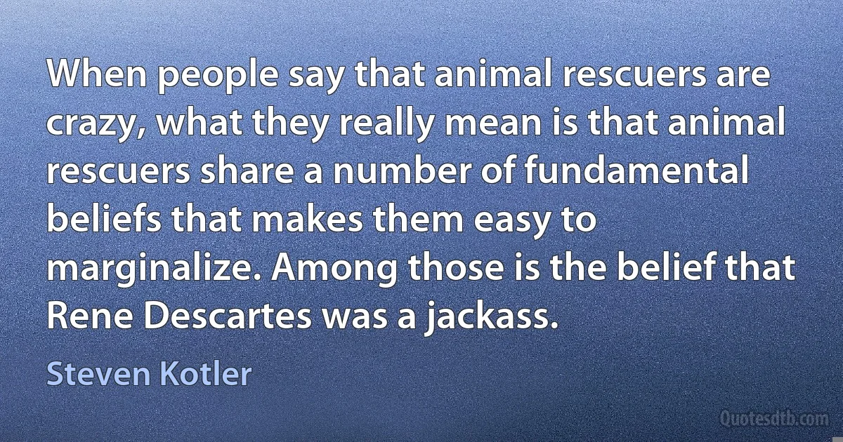 When people say that animal rescuers are crazy, what they really mean is that animal rescuers share a number of fundamental beliefs that makes them easy to marginalize. Among those is the belief that Rene Descartes was a jackass. (Steven Kotler)