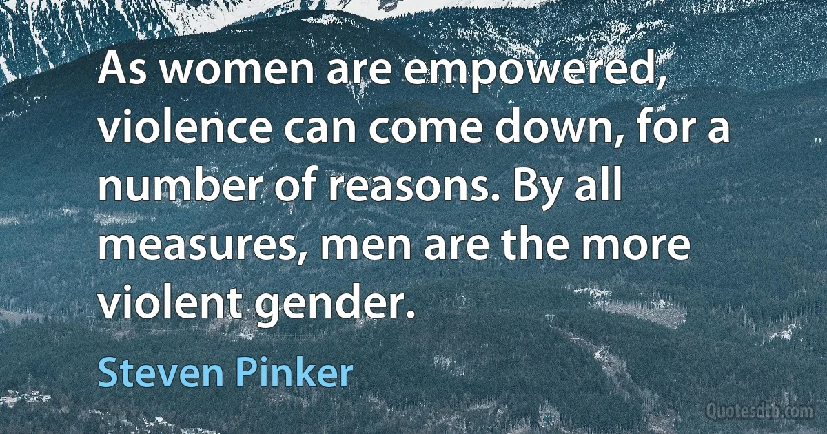 As women are empowered, violence can come down, for a number of reasons. By all measures, men are the more violent gender. (Steven Pinker)