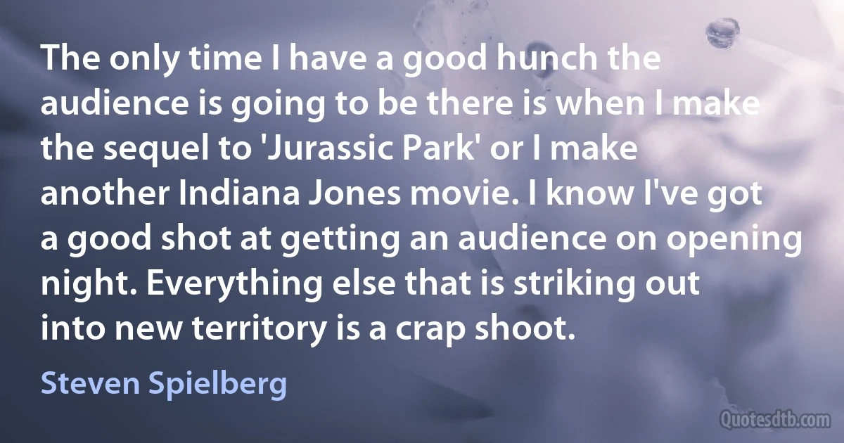 The only time I have a good hunch the audience is going to be there is when I make the sequel to 'Jurassic Park' or I make another Indiana Jones movie. I know I've got a good shot at getting an audience on opening night. Everything else that is striking out into new territory is a crap shoot. (Steven Spielberg)