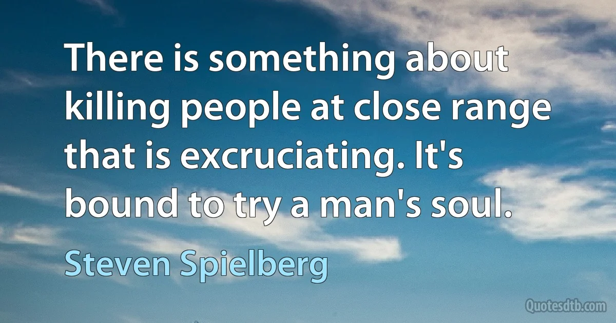 There is something about killing people at close range that is excruciating. It's bound to try a man's soul. (Steven Spielberg)