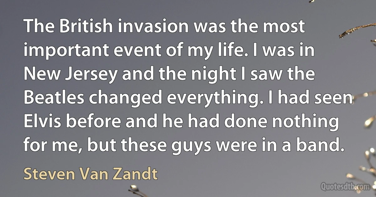 The British invasion was the most important event of my life. I was in New Jersey and the night I saw the Beatles changed everything. I had seen Elvis before and he had done nothing for me, but these guys were in a band. (Steven Van Zandt)