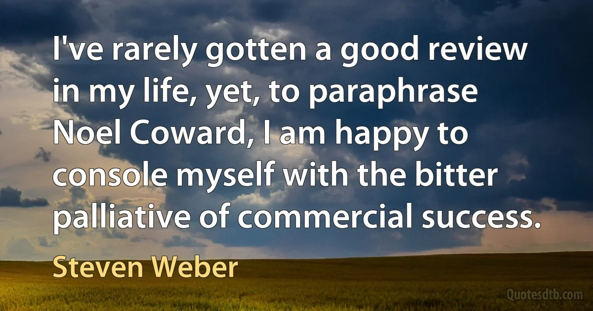 I've rarely gotten a good review in my life, yet, to paraphrase Noel Coward, I am happy to console myself with the bitter palliative of commercial success. (Steven Weber)