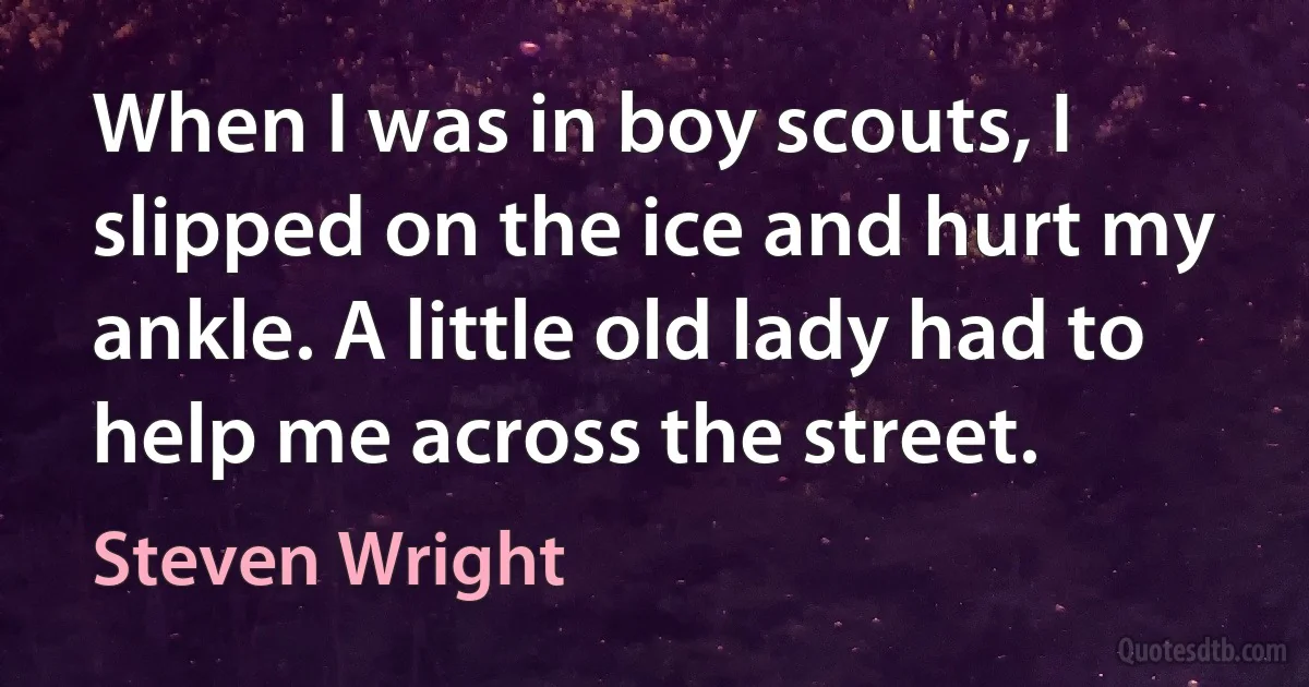 When I was in boy scouts, I slipped on the ice and hurt my ankle. A little old lady had to help me across the street. (Steven Wright)