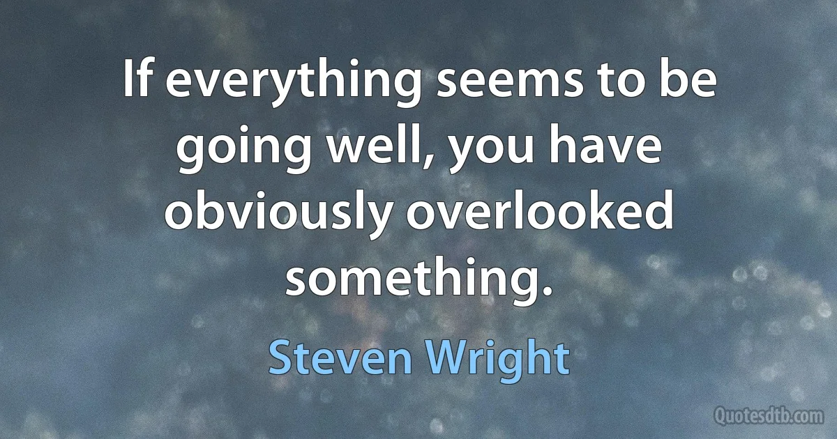 If everything seems to be going well, you have obviously overlooked something. (Steven Wright)