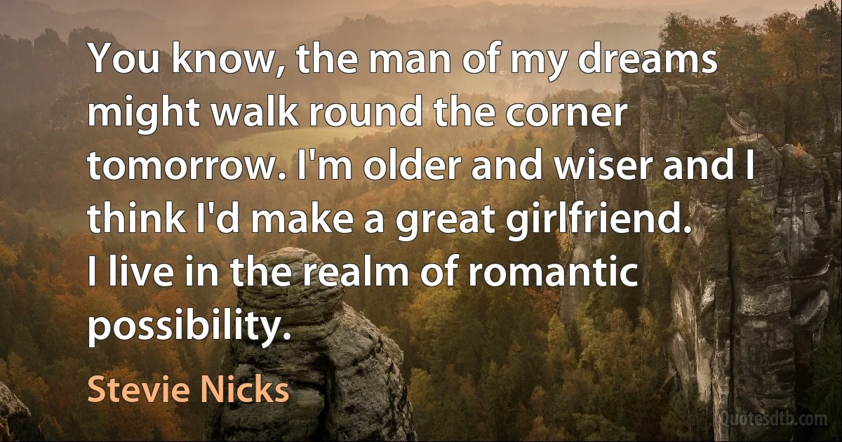 You know, the man of my dreams might walk round the corner tomorrow. I'm older and wiser and I think I'd make a great girlfriend. I live in the realm of romantic possibility. (Stevie Nicks)