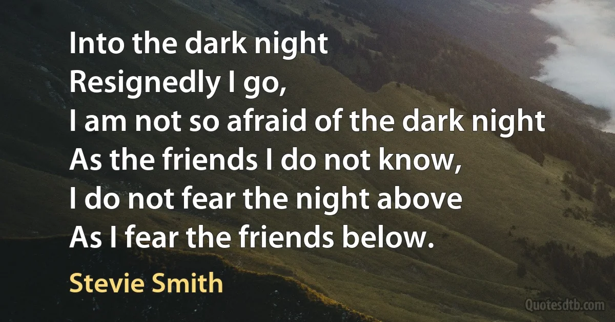 Into the dark night
Resignedly I go,
I am not so afraid of the dark night
As the friends I do not know,
I do not fear the night above
As I fear the friends below. (Stevie Smith)