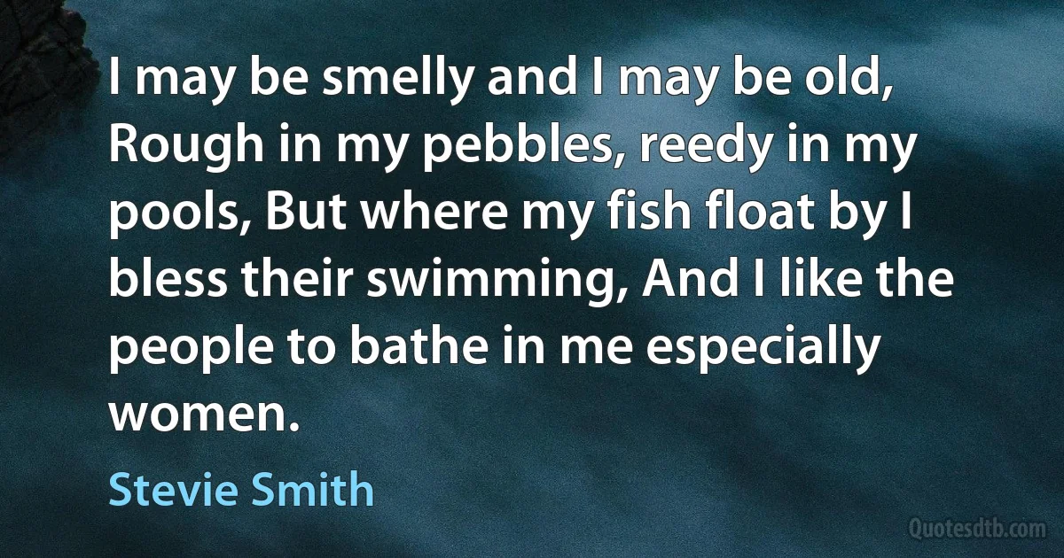 I may be smelly and I may be old, Rough in my pebbles, reedy in my pools, But where my fish float by I bless their swimming, And I like the people to bathe in me especially women. (Stevie Smith)