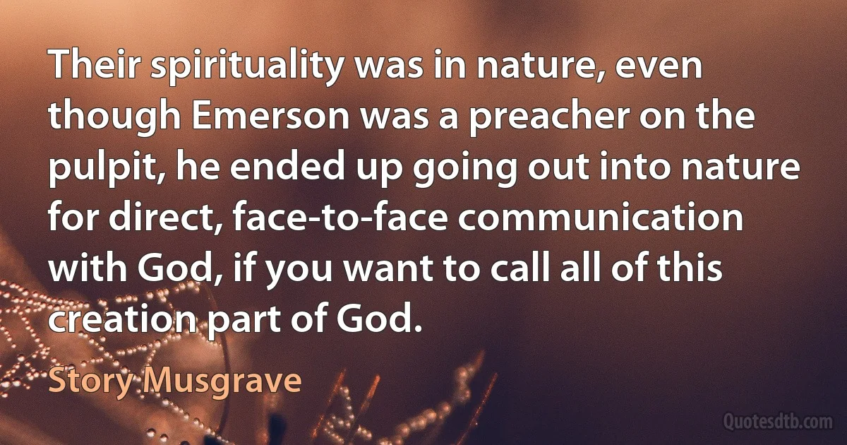 Their spirituality was in nature, even though Emerson was a preacher on the pulpit, he ended up going out into nature for direct, face-to-face communication with God, if you want to call all of this creation part of God. (Story Musgrave)