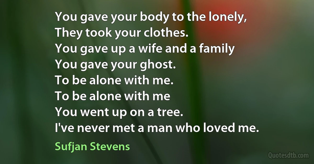 You gave your body to the lonely,
They took your clothes.
You gave up a wife and a family
You gave your ghost.
To be alone with me.
To be alone with me
You went up on a tree.
I've never met a man who loved me. (Sufjan Stevens)