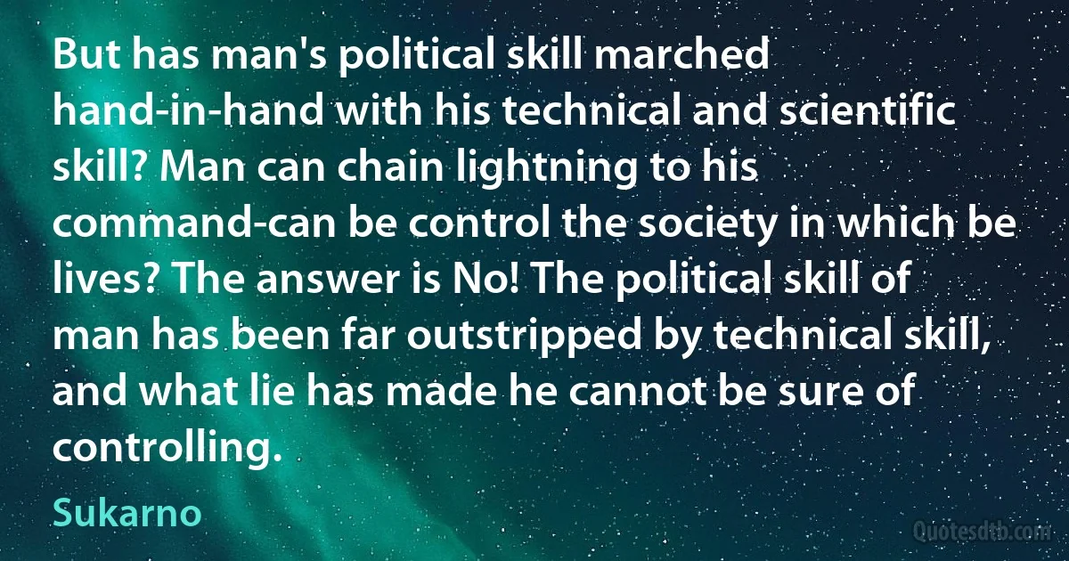 But has man's political skill marched hand-in-hand with his technical and scientific skill? Man can chain lightning to his command-can be control the society in which be lives? The answer is No! The political skill of man has been far outstripped by technical skill, and what lie has made he cannot be sure of controlling. (Sukarno)