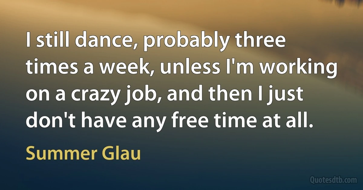 I still dance, probably three times a week, unless I'm working on a crazy job, and then I just don't have any free time at all. (Summer Glau)