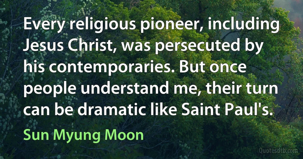 Every religious pioneer, including Jesus Christ, was persecuted by his contemporaries. But once people understand me, their turn can be dramatic like Saint Paul's. (Sun Myung Moon)