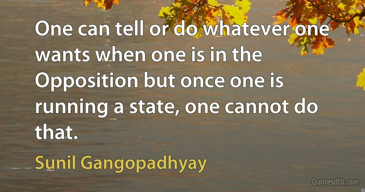 One can tell or do whatever one wants when one is in the Opposition but once one is running a state, one cannot do that. (Sunil Gangopadhyay)