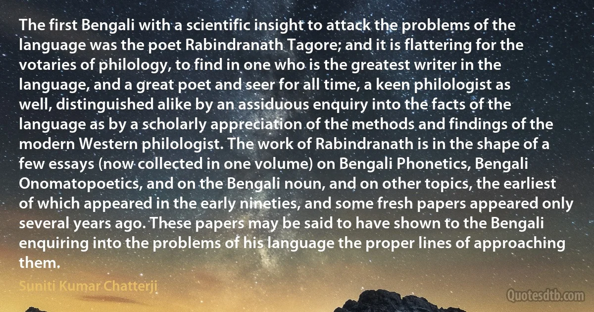 The first Bengali with a scientific insight to attack the problems of the language was the poet Rabindranath Tagore; and it is flattering for the votaries of philology, to find in one who is the greatest writer in the language, and a great poet and seer for all time, a keen philologist as well, distinguished alike by an assiduous enquiry into the facts of the language as by a scholarly appreciation of the methods and findings of the modern Western philologist. The work of Rabindranath is in the shape of a few essays (now collected in one volume) on Bengali Phonetics, Bengali Onomatopoetics, and on the Bengali noun, and on other topics, the earliest of which appeared in the early nineties, and some fresh papers appeared only several years ago. These papers may be said to have shown to the Bengali enquiring into the problems of his language the proper lines of approaching them. (Suniti Kumar Chatterji)