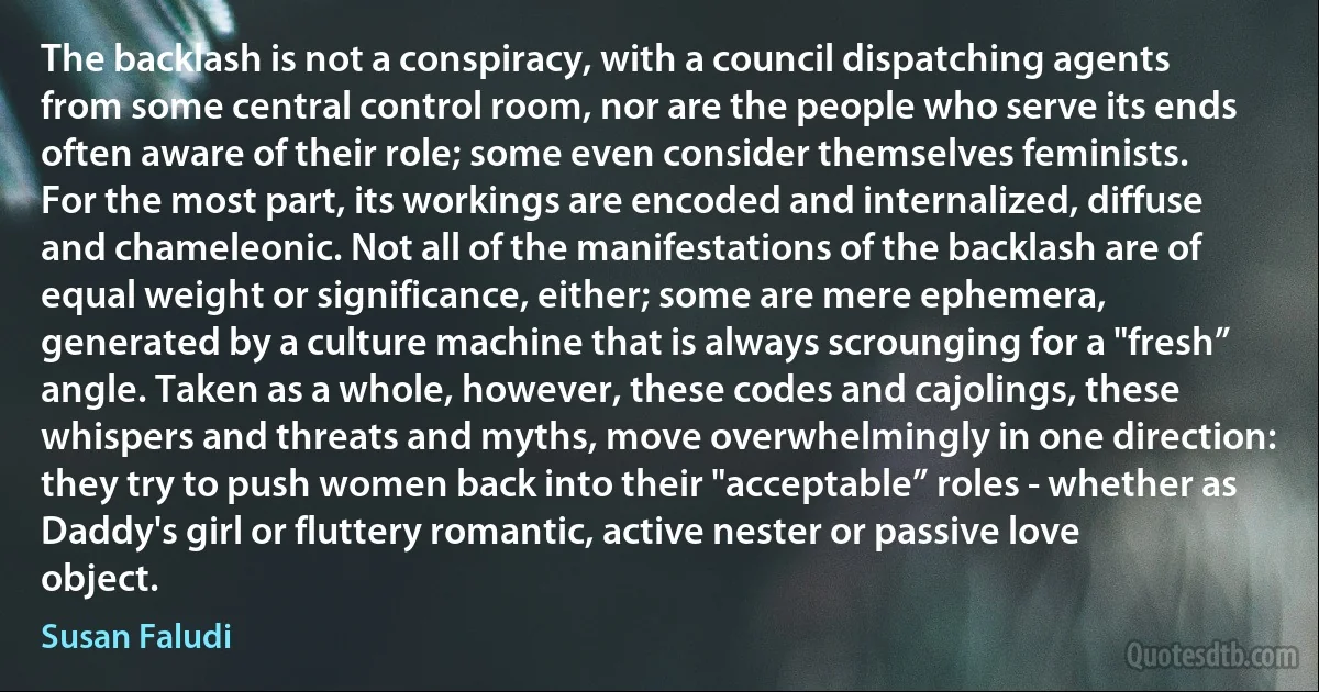 The backlash is not a conspiracy, with a council dispatching agents from some central control room, nor are the people who serve its ends often aware of their role; some even consider themselves feminists. For the most part, its workings are encoded and internalized, diffuse and chameleonic. Not all of the manifestations of the backlash are of equal weight or significance, either; some are mere ephemera, generated by a culture machine that is always scrounging for a "fresh” angle. Taken as a whole, however, these codes and cajolings, these whispers and threats and myths, move overwhelmingly in one direction: they try to push women back into their "acceptable” roles - whether as Daddy's girl or fluttery romantic, active nester or passive love object. (Susan Faludi)