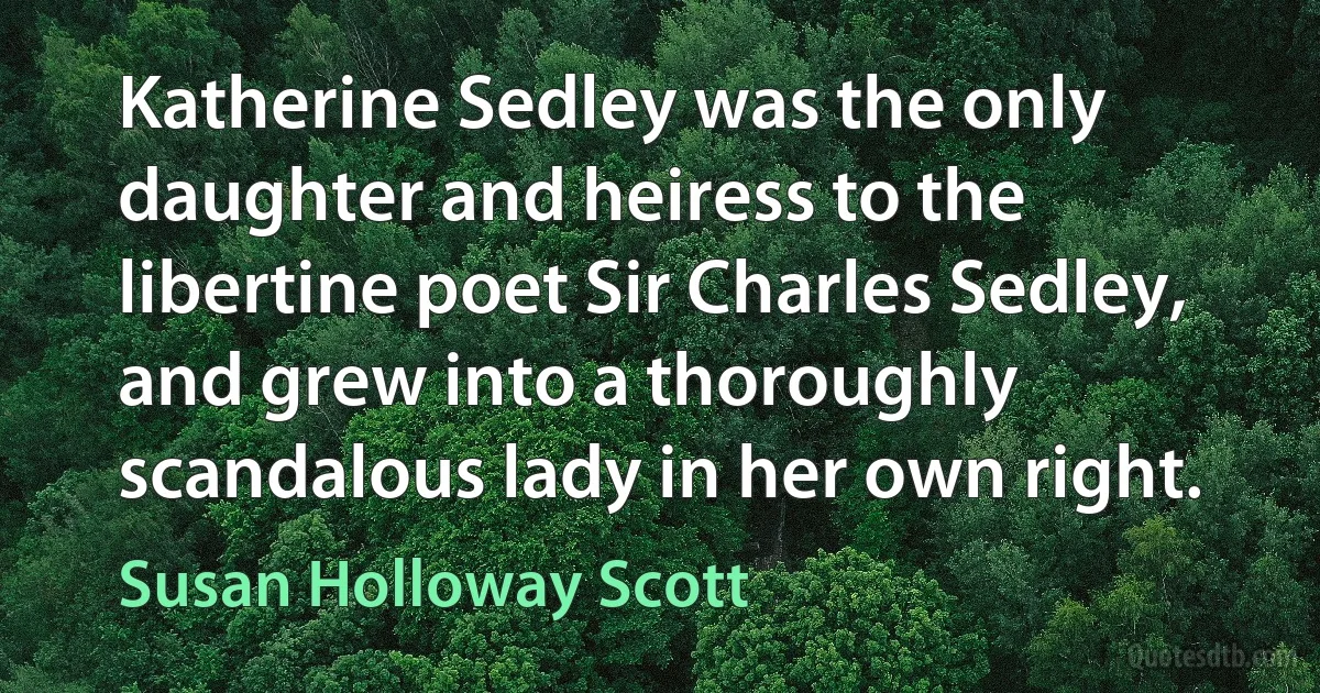 Katherine Sedley was the only daughter and heiress to the libertine poet Sir Charles Sedley, and grew into a thoroughly scandalous lady in her own right. (Susan Holloway Scott)