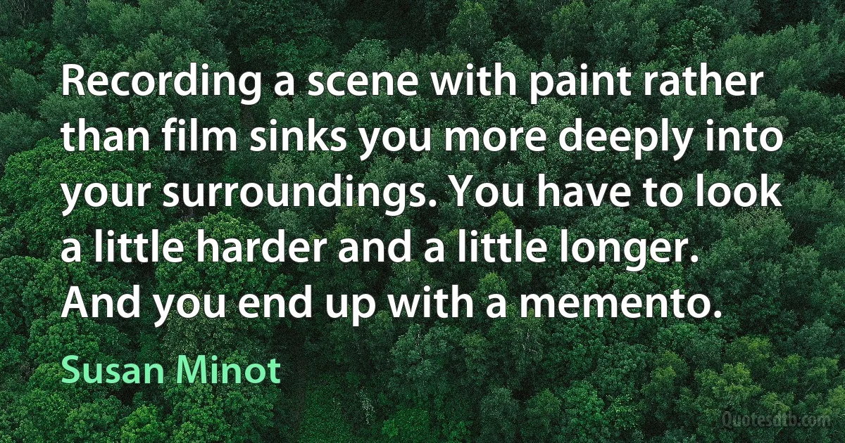 Recording a scene with paint rather than film sinks you more deeply into your surroundings. You have to look a little harder and a little longer. And you end up with a memento. (Susan Minot)