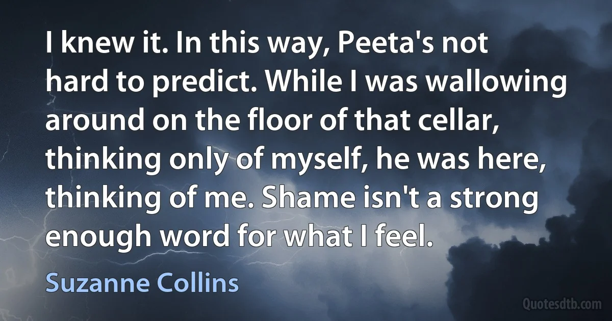 I knew it. In this way, Peeta's not hard to predict. While I was wallowing around on the floor of that cellar, thinking only of myself, he was here, thinking of me. Shame isn't a strong enough word for what I feel. (Suzanne Collins)