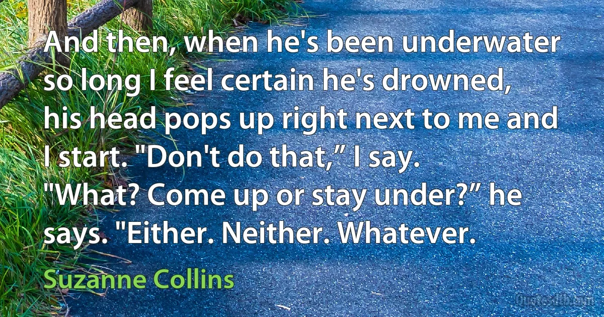 And then, when he's been underwater so long I feel certain he's drowned, his head pops up right next to me and I start. "Don't do that,” I say. "What? Come up or stay under?” he says. "Either. Neither. Whatever. (Suzanne Collins)