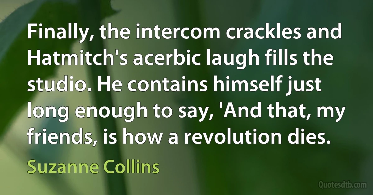 Finally, the intercom crackles and Hatmitch's acerbic laugh fills the studio. He contains himself just long enough to say, 'And that, my friends, is how a revolution dies. (Suzanne Collins)