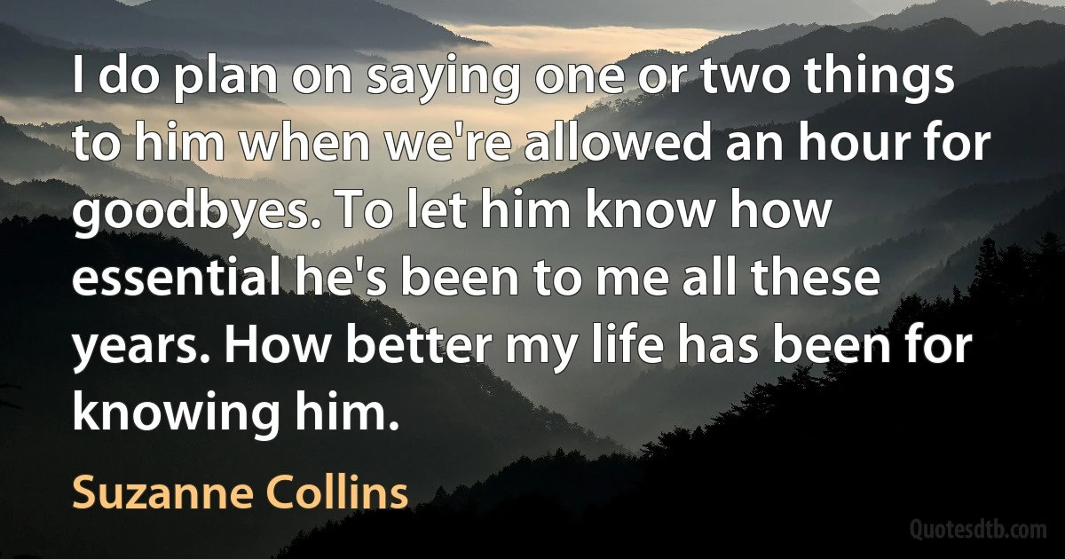 I do plan on saying one or two things to him when we're allowed an hour for goodbyes. To let him know how essential he's been to me all these years. How better my life has been for knowing him. (Suzanne Collins)