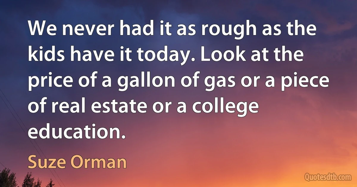 We never had it as rough as the kids have it today. Look at the price of a gallon of gas or a piece of real estate or a college education. (Suze Orman)